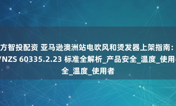 魔方智投配资 亚马逊澳洲站电吹风和烫发器上架指南：AS/NZS 60335.2.23 标准全解析_产品安全_温度_使用者