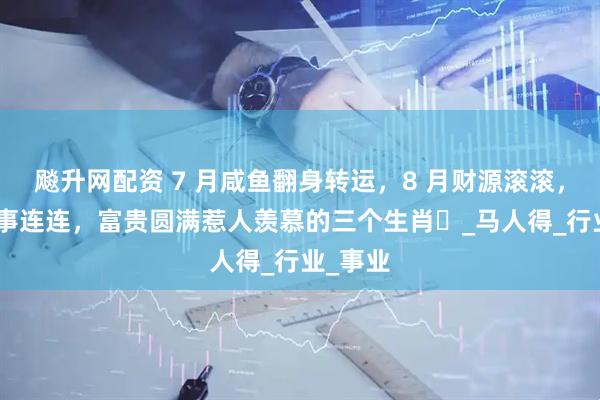 飚升网配资 7 月咸鱼翻身转运，8 月财源滚滚，9 月喜事连连，富贵圆满惹人羡慕的三个生肖​_马人得_行业_事业