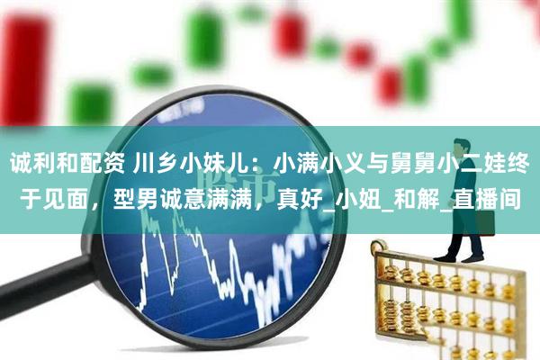 诚利和配资 川乡小妹儿：小满小义与舅舅小二娃终于见面，型男诚意满满，真好_小妞_和解_直播间