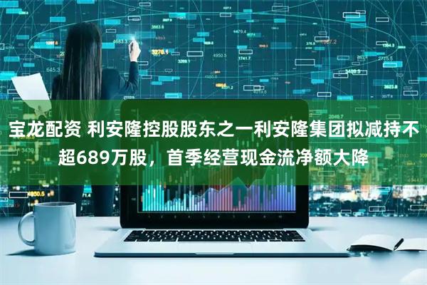 宝龙配资 利安隆控股股东之一利安隆集团拟减持不超689万股，首季经营现金流净额大降