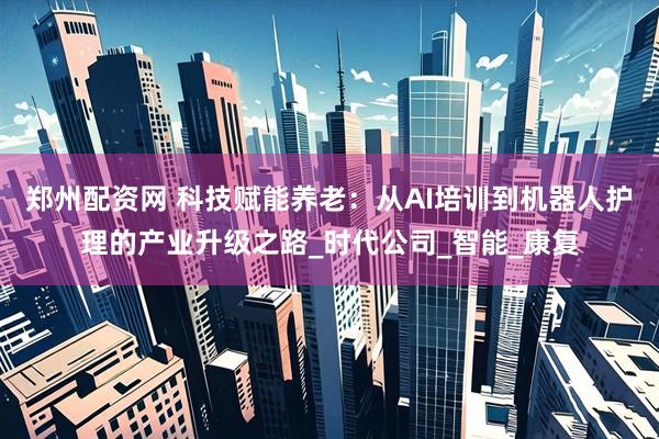 郑州配资网 科技赋能养老：从AI培训到机器人护理的产业升级之路_时代公司_智能_康复