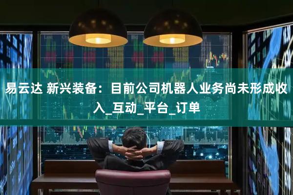 易云达 新兴装备：目前公司机器人业务尚未形成收入_互动_平台_订单