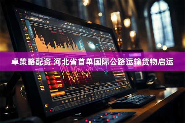 卓策略配资 河北省首单国际公路运输货物启运