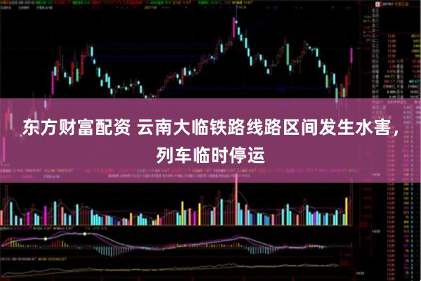 东方财富配资 云南大临铁路线路区间发生水害，列车临时停运
