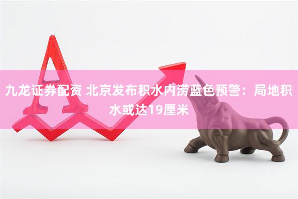 九龙证券配资 北京发布积水内涝蓝色预警：局地积水或达19厘米