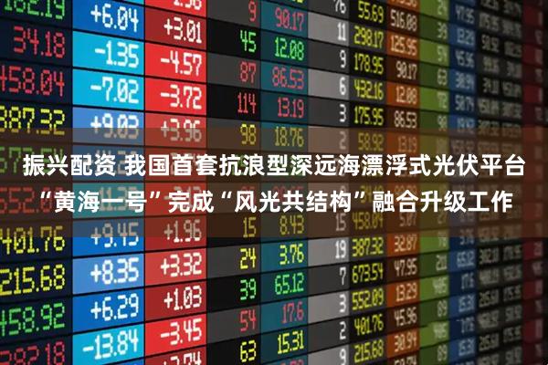振兴配资 我国首套抗浪型深远海漂浮式光伏平台“黄海一号”完成“风光共结构”融合升级工作