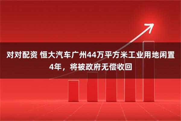 对对配资 恒大汽车广州44万平方米工业用地闲置4年，将被政府无偿收回