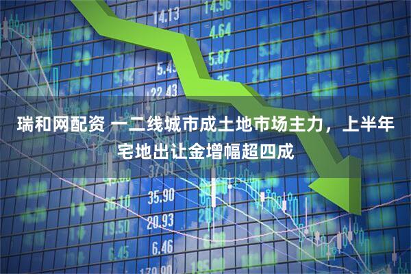 瑞和网配资 一二线城市成土地市场主力，上半年宅地出让金增幅超四成