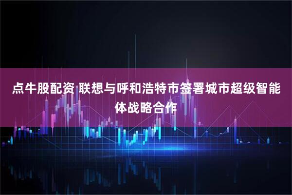 点牛股配资 联想与呼和浩特市签署城市超级智能体战略合作