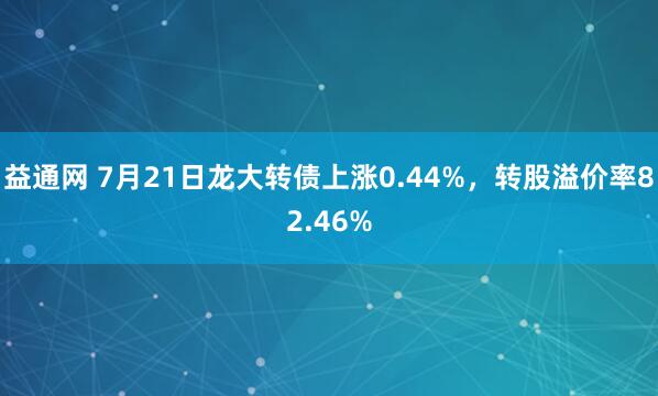 益通网 7月21日龙大转债上涨0.44%，转股溢价率82.46%