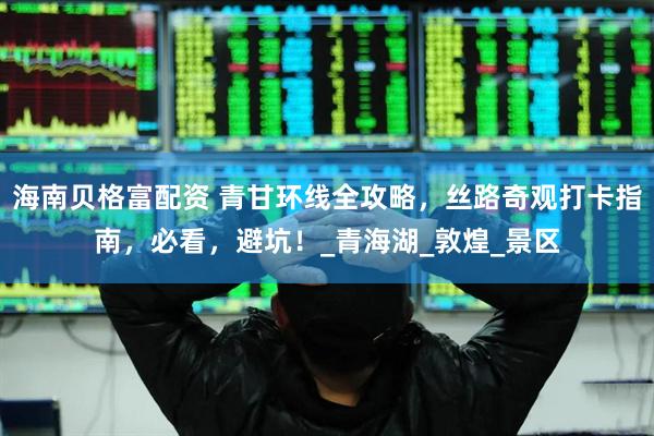 海南贝格富配资 青甘环线全攻略，丝路奇观打卡指南，必看，避坑！_青海湖_敦煌_景区