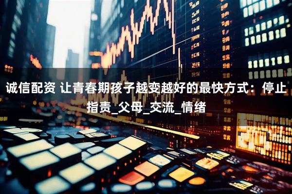 诚信配资 让青春期孩子越变越好的最快方式：停止指责_父母_交流_情绪