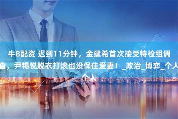 牛8配资 迟到11分钟，金建希首次接受特检组调查，尹锡悦脱衣打滚也没保住爱妻！_政治_博弈_个人