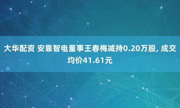 大华配资 安靠智电董事王春梅减持0.20万股, 成交均价41.61元