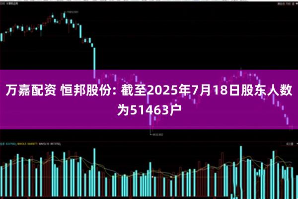 万嘉配资 恒邦股份: 截至2025年7月18日股东人数为51463户