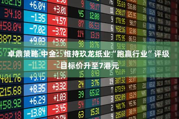 卓鼎策略 中金：维持玖龙纸业“跑赢行业”评级 目标价升至7港元