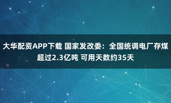 大华配资APP下载 国家发改委：全国统调电厂存煤超过2.3亿吨 可用天数约35天