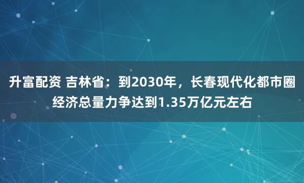 升富配资 吉林省：到2030年，长春现代化都市圈经济总量力争达到1.35万亿元左右