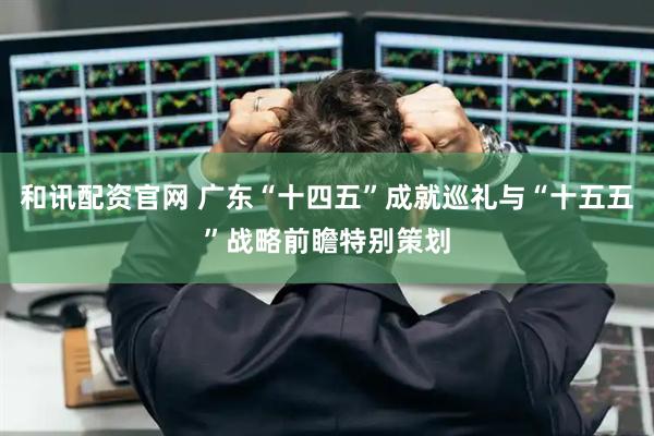 和讯配资官网 广东“十四五”成就巡礼与“十五五”战略前瞻特别策划