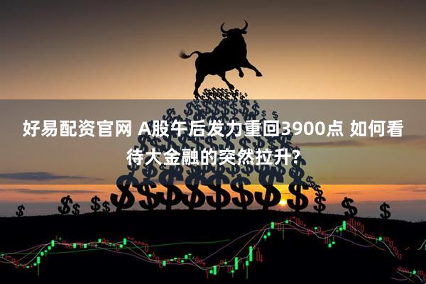 好易配资官网 A股午后发力重回3900点 如何看待大金融的突然拉升?