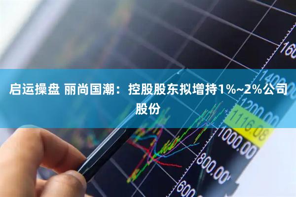 启运操盘 丽尚国潮：控股股东拟增持1%~2%公司股份