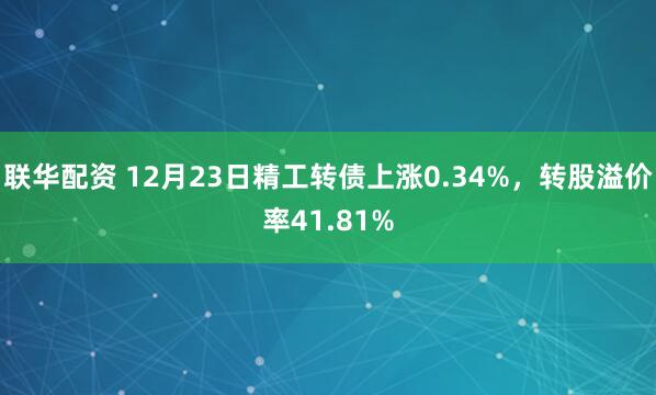 联华配资 12月23日精工转债上涨0.34%，转股溢价率41.81%
