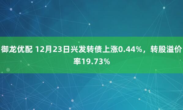 御龙优配 12月23日兴发转债上涨0.44%，转股溢价率19.73%