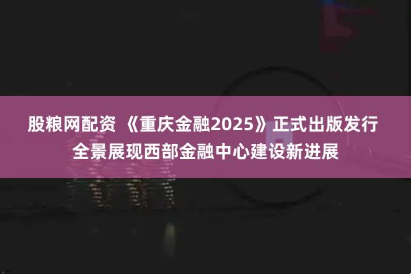 股粮网配资 《重庆金融2025》正式出版发行 全景展现西部金融中心建设新进展