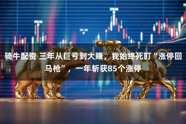 骑牛配资 三年从巨亏到大赚，我始终死盯“涨停回马枪”，一年斩获85个涨停