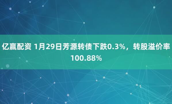 亿赢配资 1月29日芳源转债下跌0.3%，转股溢价率100.88%