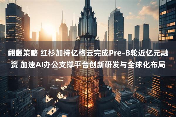 翻翻策略 红杉加持亿格云完成Pre-B轮近亿元融资 加速AI办公支撑平台创新研发与全球化布局