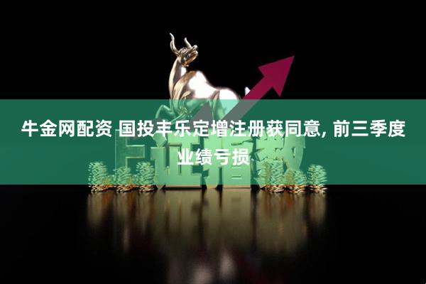 牛金网配资 国投丰乐定增注册获同意, 前三季度业绩亏损