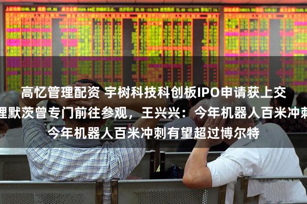 高忆管理配资 宇树科技科创板IPO申请获上交所受理！德国总理默茨曾专门前往参观，王兴兴：今年机器人百米冲刺有望超过博尔特
