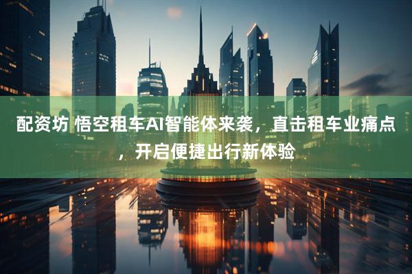 配资坊 悟空租车AI智能体来袭，直击租车业痛点，开启便捷出行新体验