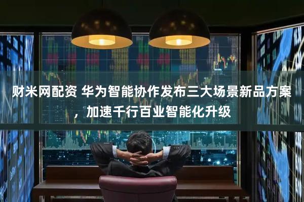 财米网配资 华为智能协作发布三大场景新品方案，加速千行百业智能化升级